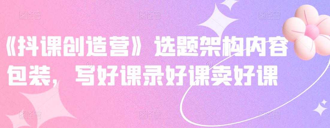 《抖课创造营》选题架构内容包装，写好课录好课卖好课 - 中创网-中创网