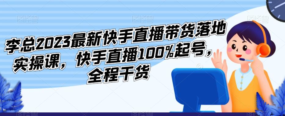 李总2023最新快手直播带货落地实操课，快手直播100%起号，全程干货 - 中创网-中创网