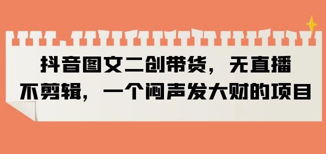 抖音图文二创带货，无直播，不剪辑，一个闷声发大财的项目【揭秘】 - 中创网-中创网