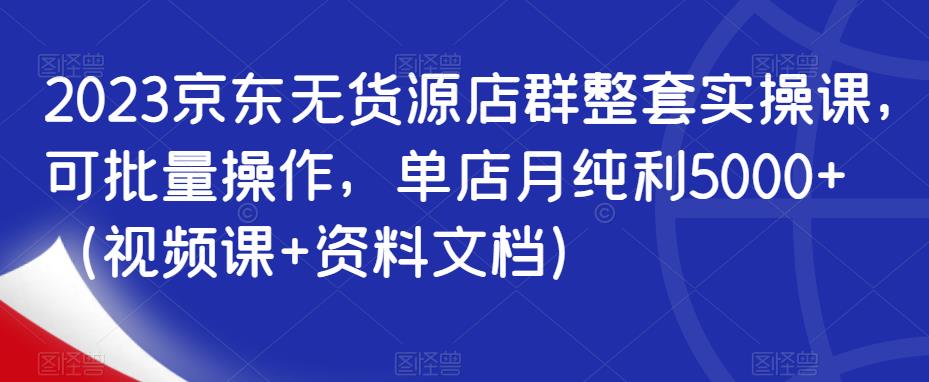 2023京东无货源店群整套实操课，可批量操作，单店月纯利5000+（视频课+资料文档） - 中创网-中创网