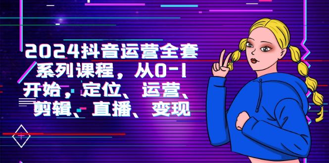 2024抖音运营-全套系列课程，从0-1开始，定位、运营、剪辑、直播、变现 - 中创网-中创网