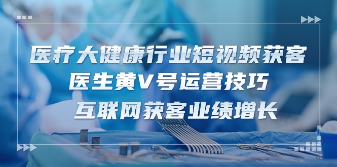 医疗 大健康行业短视频获客：医生黄V号运营技巧 互联网获客业绩增长-15节 - 中创网-中创网