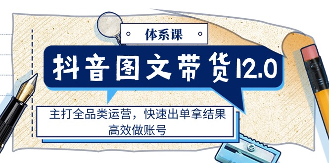 抖音图文带货12.0体系课，主打全品类运营，快速出单拿结果，高效做账号 - 中创网-中创网