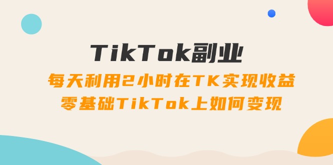TikTok副业：每天利用2小时在TK实现收益，零基础TikTok上如何变现，34节程 - 中创网-中创网