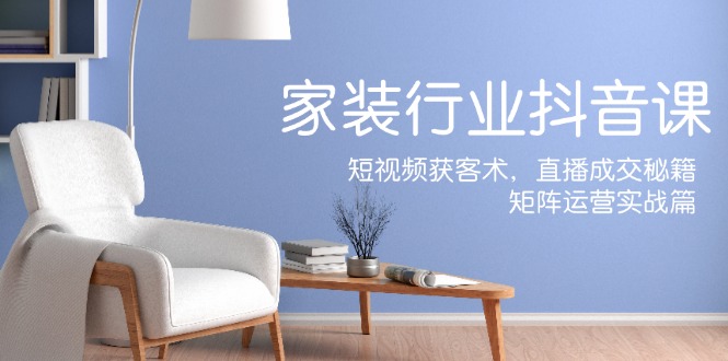 家装抖音课：短视频获客术，直播成交秘籍，矩阵运营实战篇 - 中创网-中创网