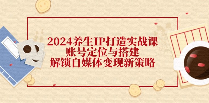 2024养生IP打造实战课：账号定位与搭建，解锁自媒体变现新策略 - 中创网-中创网