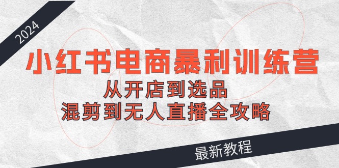 2024小红书电商暴利训练营：从开店到选品，混剪到无人直播全攻略 - 中创网-中创网