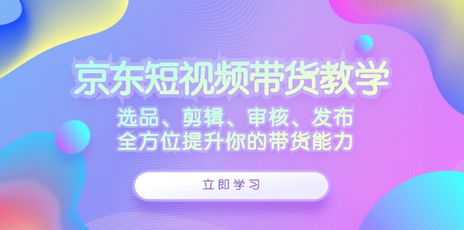 京东短视频带货教学：选品、剪辑、审核、发布，全方位提升你的带货能力 - 中创网-中创网
