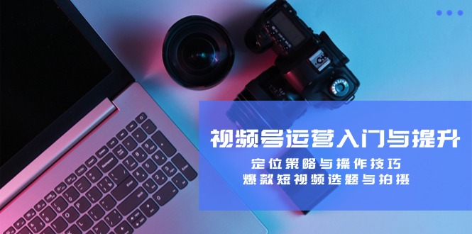 视频号运营入门与提升：定位策略与操作技巧，爆款短视频选题与拍摄 - 中创网-中创网