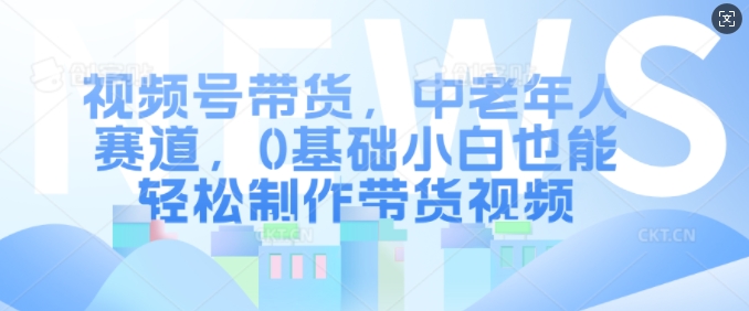 视频号带货，中老年人赛道，0基础小白也能轻松制作带货视频 - 中创网-中创网