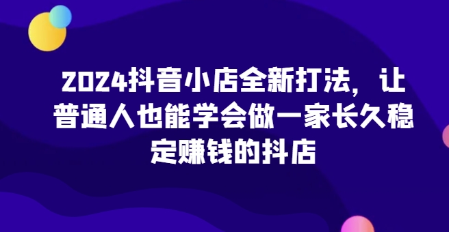 2024抖音小店全新打法，让普通人也能学会做一家长久稳定赚钱的抖店 - 中创网-中创网