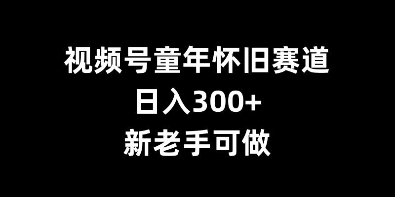 视频号童年怀旧赛道，日入300+，新老手可做 - 中创网-中创网