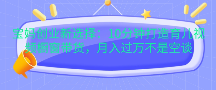 宝妈创业新选择：10分钟打造育儿视频橱窗带货，月入过W不是空谈 - 中创网-中创网