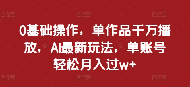 0基础操作，单作品千万播放，AI最新玩法，单账号轻松月入过w+ - 中创网-中创网