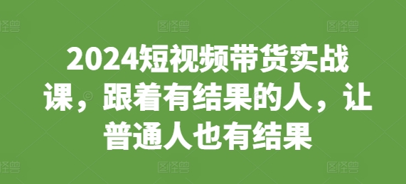 2024短视频带货实战课，跟着有结果的人，让普通人也有结果 - 中创网-中创网
