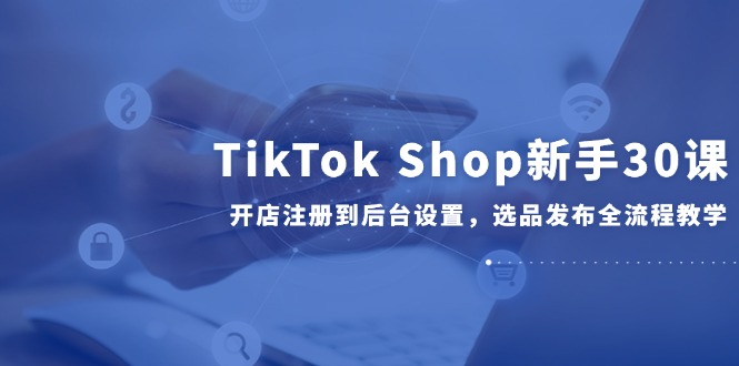 TikTok Shop新手30课，开店注册到后台设置，选品发布全流程教学 - 中创网-中创网