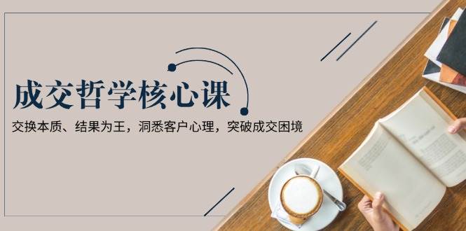 成交哲学课，交换本质、结果为王，洞悉客户心理，突破成交困境 - 中创网-中创网