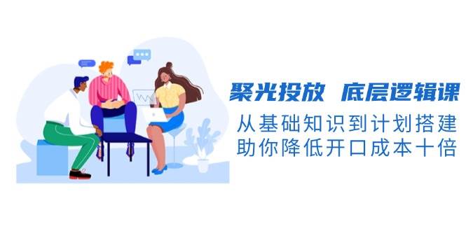 聚光投放底层逻辑课，从基础知识到计划搭建，助你降低开口成本十倍 - 中创网-中创网