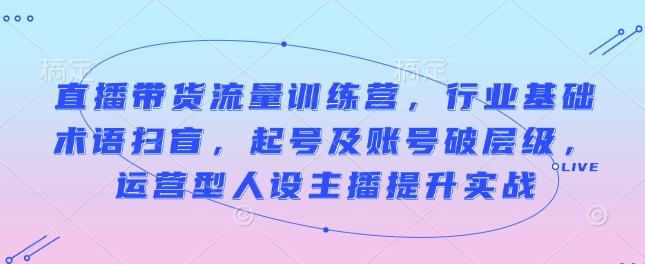 直播带货流量训练营，行业基础术语扫盲，起号及账号破层级，运营型人设主播提升实战 - 中创网-中创网