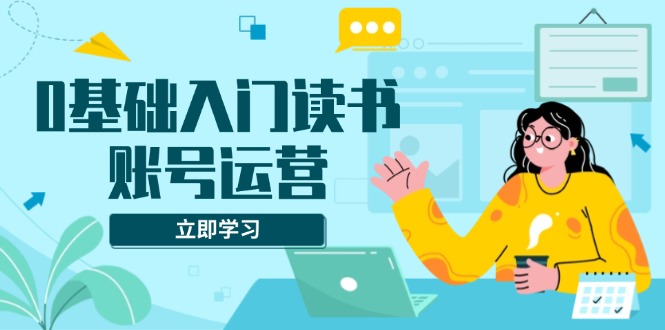 0基础入门读书账号运营，系统课程助你解决素材、流量、变现等难题 - 中创网-中创网