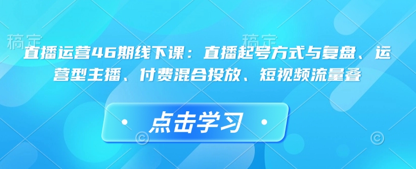 直播运营46期线下课：直播起号方式与复盘、运营型主播、付费混合投放、短视频流量叠 - 中创网-中创网