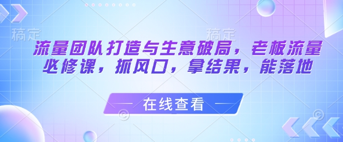 流量团队打造与生意破局，老板流量必修课，抓风口，拿结果，能落地 - 中创网-中创网
