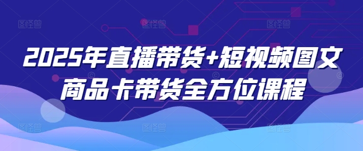 2025年直播带货+短视频图文商品卡带货全方位课程(更新4月) - 中创网-中创网