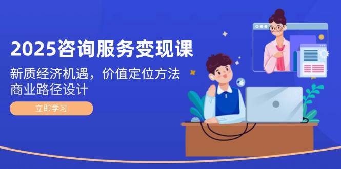 2025咨询服务变现课：新质经济机遇，价值定位方法，商业路径设计 - 中创网-中创网