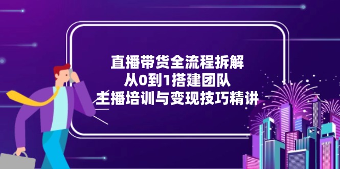 直播带货全流程拆解：从0到1搭建团队，主播培训与变现技巧精讲 - 中创网-中创网