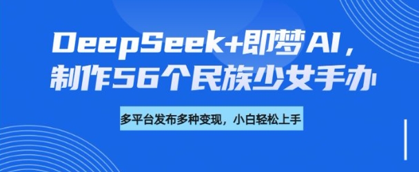 DeepSeek+即梦AI，制作56个民族少女手办，附详细教程+变现方向 - 中创网-中创网