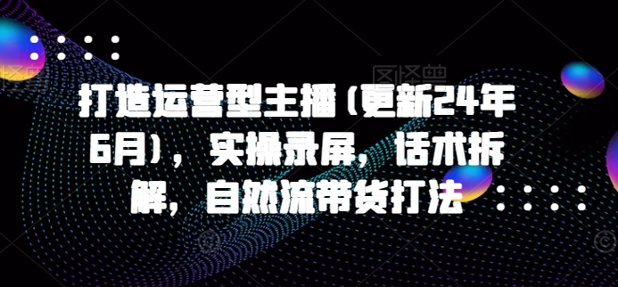 打造运营型主播(更新25年4月)，实操录屏，话术拆解，自然流带货打法 - 中创网-中创网