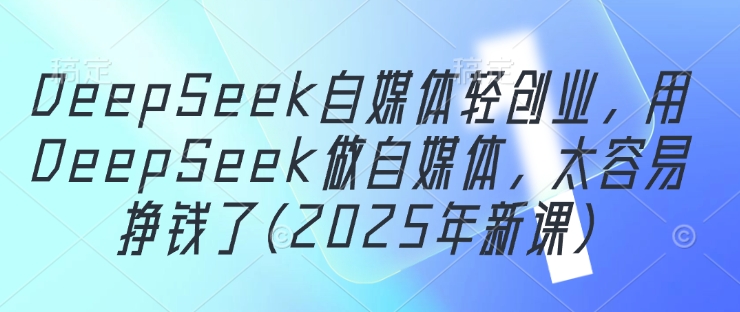 DeepSeek自媒体轻创业，用DeepSeek做自媒体，太容易挣钱了(2025年新课) - 中创网-中创网