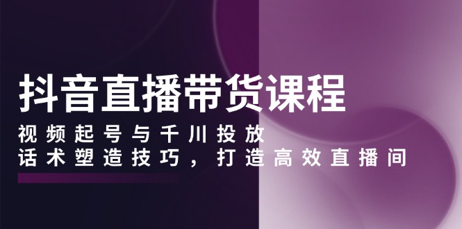 抖音直播带货课程，视频起号与千川投放，话术塑造技巧，打造高效直播间 - 中创网-中创网